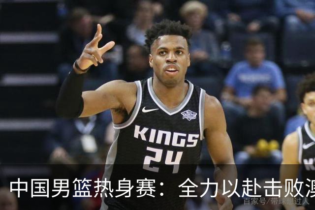 中国男篮热身赛：全力以赴击败澳大利亚，郭士强打造双塔阵容，央视直播